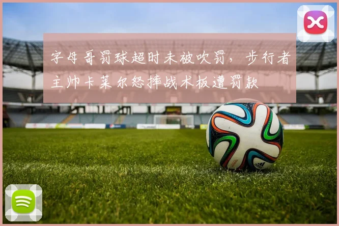 字母哥罚球超时未被吹罚，步行者主帅卡莱尔怒摔战术板遭罚款