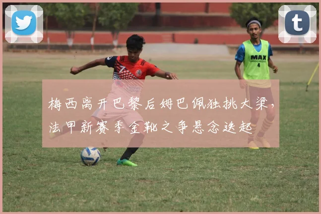 梅西离开巴黎后姆巴佩独挑大梁,法甲新赛季金靴之争悬念迭起